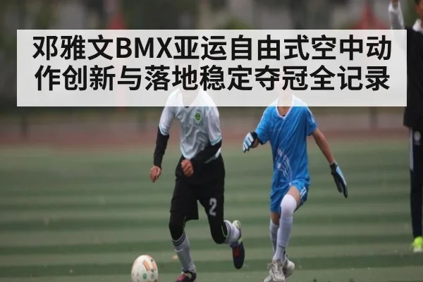 邓雅文BMX亚运自由式空中动作创新与落地稳定夺冠全记录 - BSPORTS