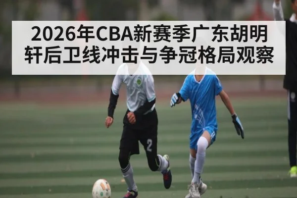 2026年CBA新赛季广东胡明轩后卫线冲击与争冠格局观察（BSPORTS）
